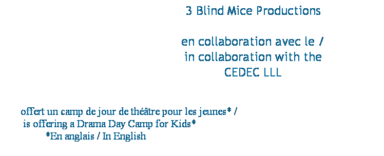 Text Box:                                                 3 Blind Mice Productions
 
                                  en collaboration avec le /
                                  in collaboration with the 
                                  CEDEC LLL 
 
 
offert un camp de jour de thtre pour les jeunes* /                                                  
 is offering a Drama Day Camp for Kids*                                                                  
*En anglais / In English                                                                            
